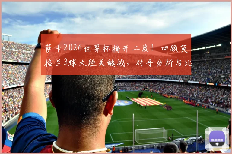 萨卡2026世界杯梅开二度！回顾英格兰3球大胜关键战，对手分析与比赛数据一览