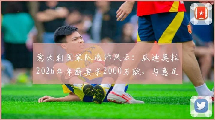 意大利国家队选帅风云：瓜迪奥拉2026年年薪要求2000万欧，与意足协预算差距悬殊，继任者分析
